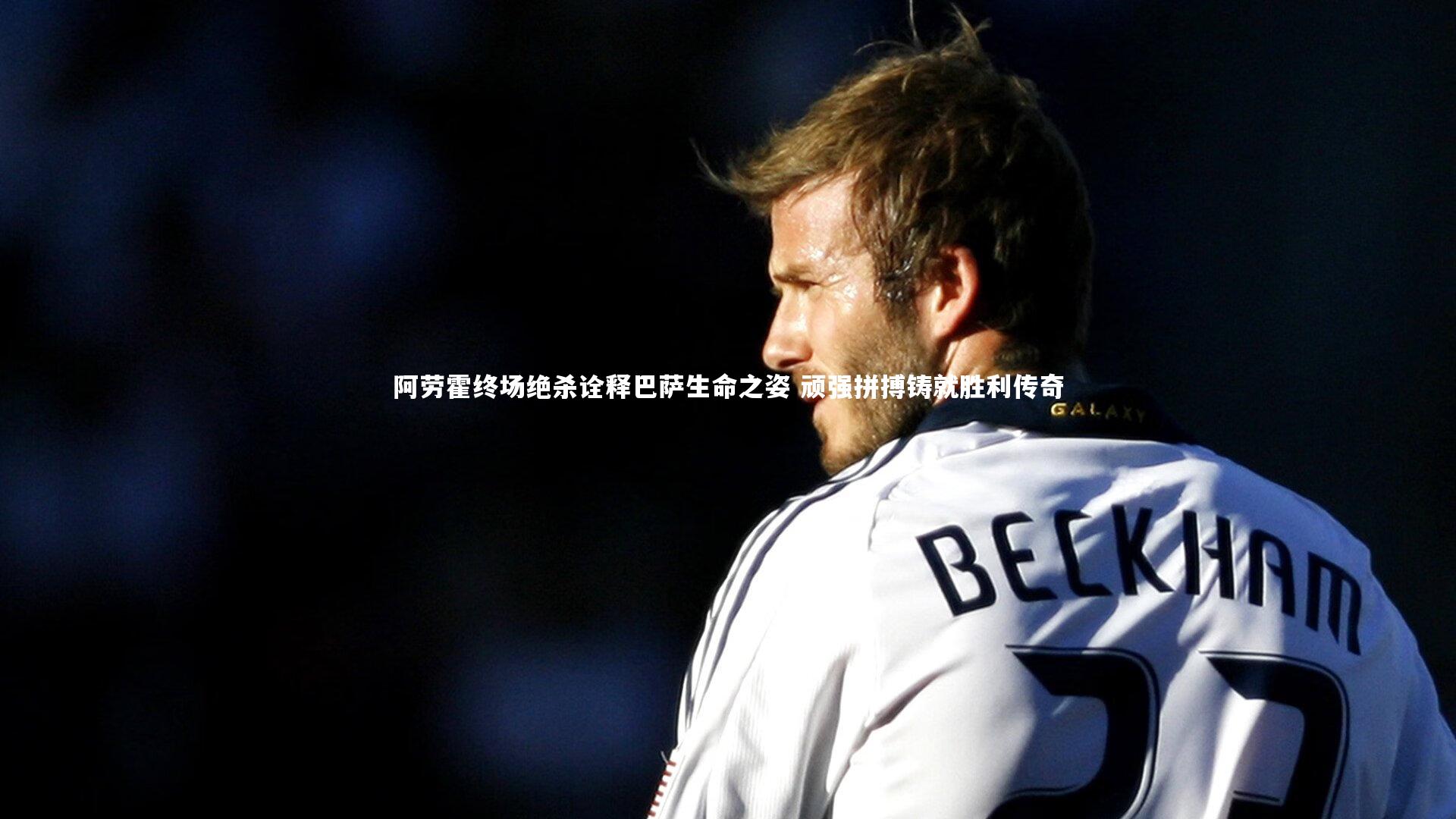 阿劳霍终场绝杀诠释巴萨生命之姿 顽强拼搏铸就胜利传奇